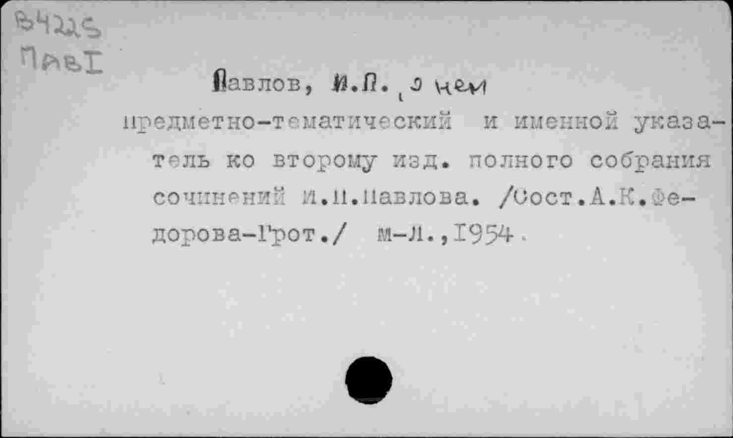 ﻿
Павлов, Й.Л.
предметно-тематический и именной указа тель ко второму изд. полного собрания сочинений и.п.Павлова. /Сост.А.К.Фе-дорова-Грот./ м-Л.,1954-